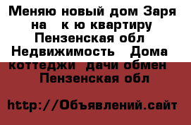 Меняю новый дом Заря-1 на 1 к-ю квартиру - Пензенская обл. Недвижимость » Дома, коттеджи, дачи обмен   . Пензенская обл.